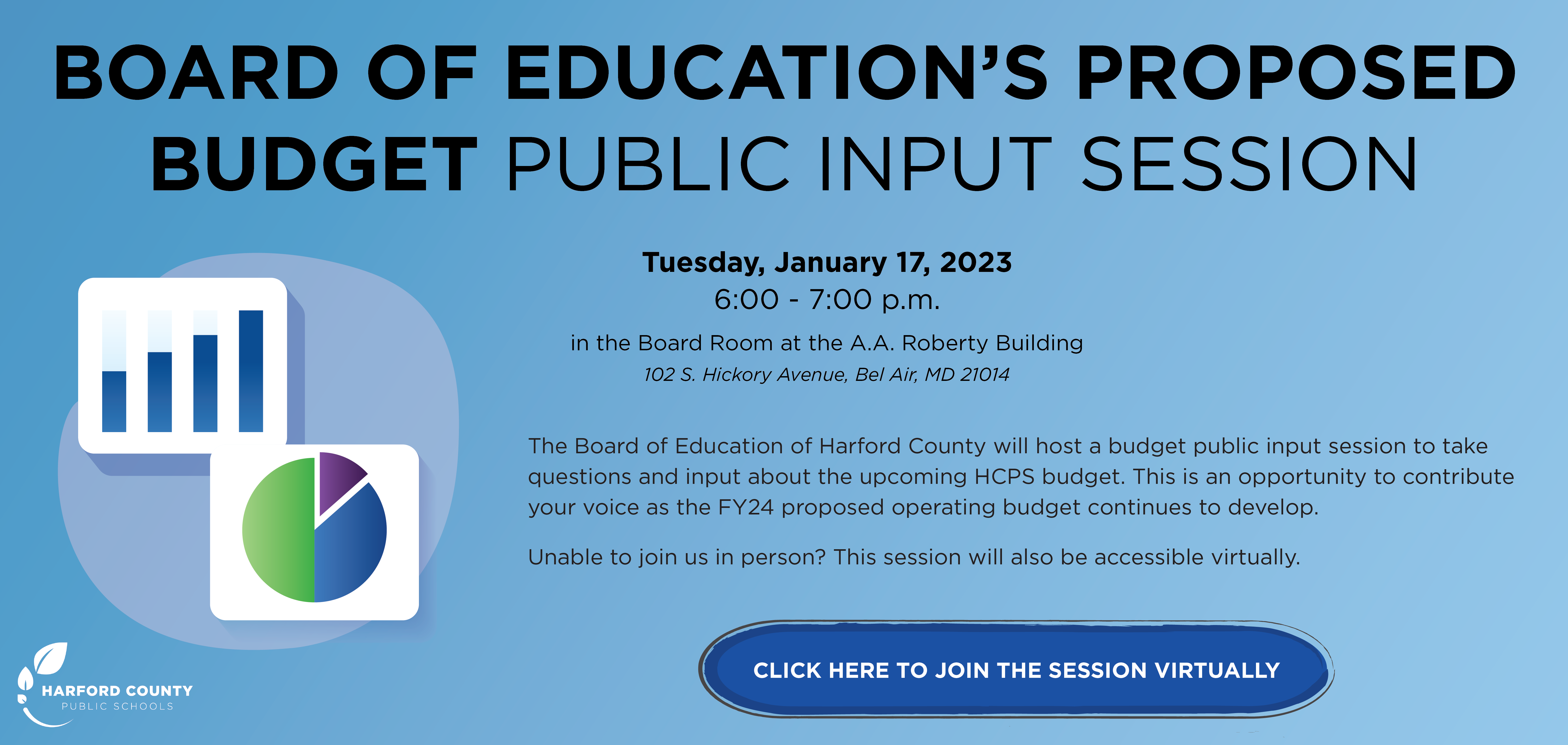 Board of Educations Proposed Budget Public Input Session - Tuesday, January 17, 2023 6:00 - 7:00 p.m. in the Board Room at the A.A. Roberty Building - 102 S. Hickory Avenue, Bel Air, MD 21014.  The Board of Education of Harford County will host a budget public input session to take questions and input about the upcoming HCPS budget.  This is an opportunity to contribute your voice as the FY24 proposed operating budget continues to develop.  Unable to join us in person? This session will also be accessible virtually.  Individuals or recognized groups wishing to speak on the topic of 'Budget' mat request to do so by sending an email to publiccomment@hcps.org or calling 310-588-5347 by no later than 12:00 p.m. on Tuesday January 17.